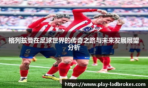格列兹曼在足球世界的传奇之路与未来发展展望分析